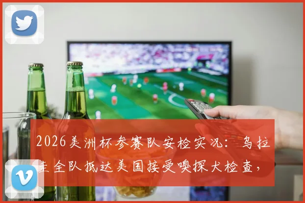 2026美洲杯参赛队安检实况:乌拉圭全队抵达美国接受嗅探犬检查,球员直言流程繁琐