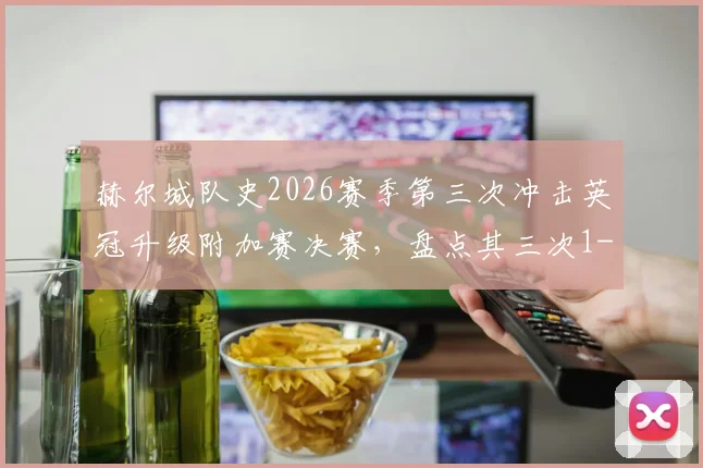 赫尔城队史2026赛季第三次冲击英冠升级附加赛决赛，盘点其三次1-0致胜的晋级之路与关键战术