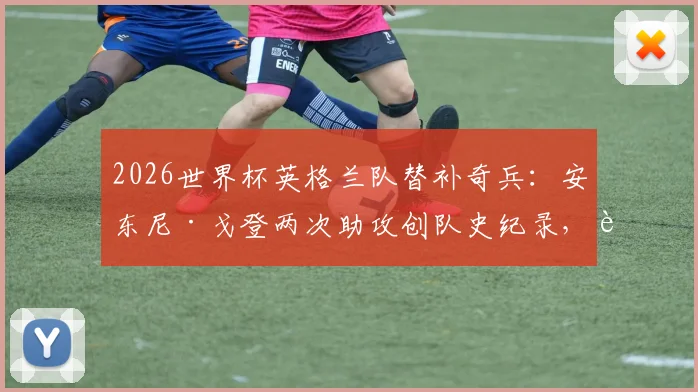 2026世界杯英格兰队替补奇兵:安东尼·戈登两次助攻创队史纪录,解析其关键作用与未来前景