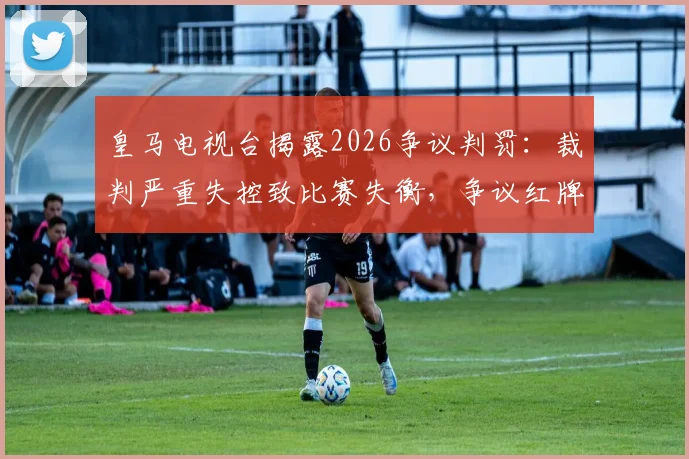 皇马电视台揭露2026争议判罚：裁判严重失控致比赛失衡，争议红牌全场哗然