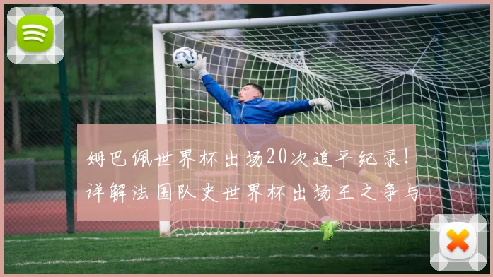 姆巴佩世界杯出场20次追平纪录！详解法国队史世界杯出场王之争与未来展望