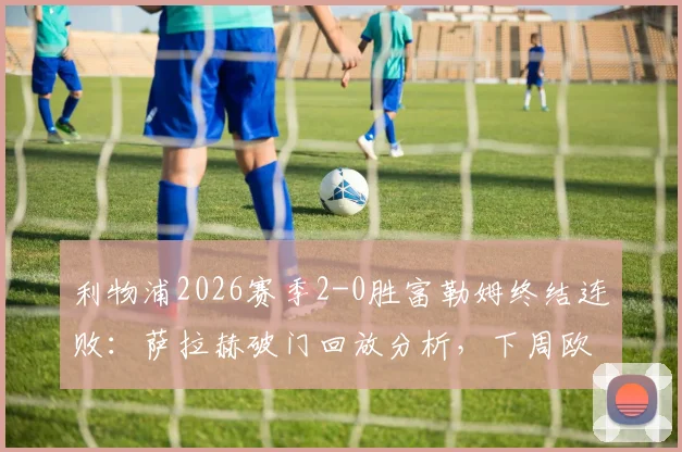 利物浦2026赛季2-0胜富勒姆终结连败:萨拉赫破门回放分析,下周欧冠再战巴黎前瞻